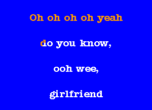 Oh oh oh oh yeah

do you know,
ooh wee,

girlfriend