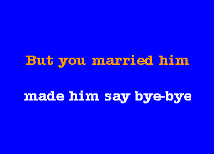 But you married him

made him say byebye
