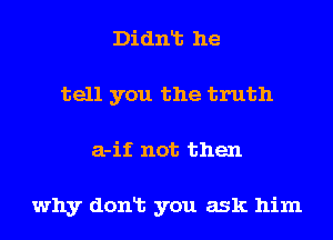 Didnlt he
tell you the truth
a-if not then

why donlt you ask him