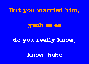 But you married him,
yeah ee ee
do you really know,

know, babe