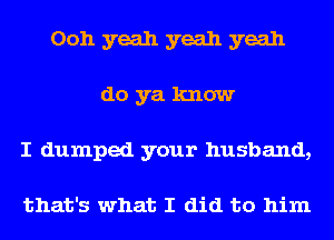 Ooh yeah yeah yeah
do ya know
I dumped your husband,

that's what I did to him