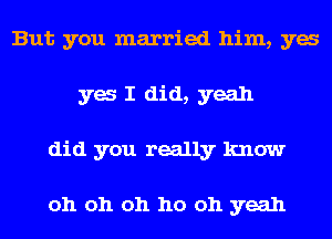 But you married him, ya
ya I did, yeah
did you really know

oh oh oh ho oh yeah