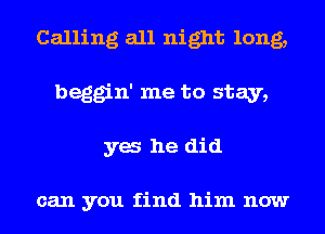 Calling all night long,
beggin' me to stay,
ya he did

can you find him now