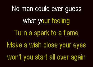 No man could ever guess
what your feeling
Turn a spark to a flame
Make a wish close your eyes

won't you start all over again