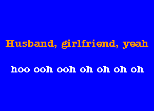 Husband, girlfriend, yeah

hoo ooh ooh oh oh oh oh