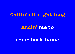 Callin' all night long
askin' me to

come back home