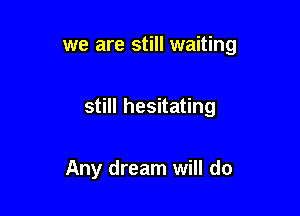 we are still waiting

still hesitating

Any dream will do