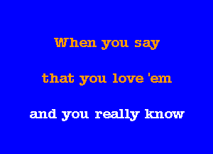 When you say

that you love 'em

and you really know