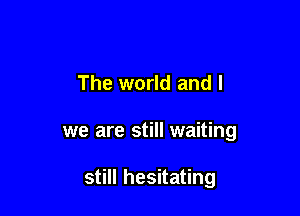 The world and l

we are still waiting

still hesitating