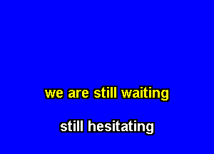 we are still waiting

still hesitating