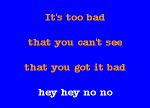 It's too bad
that you cant see

that you got it bad

hey hey no no I