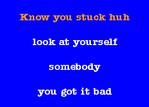 Know you stuck huh
look at yourself
somebody

you got it bad
