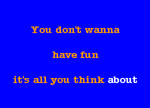You donlt wanna
have fun

it's all you think about