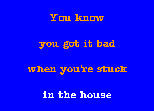 You know

you got it bad

when you're stuck

in the house