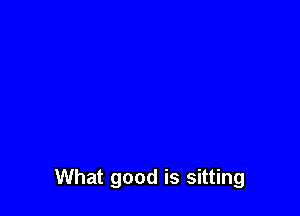 What good is sitting