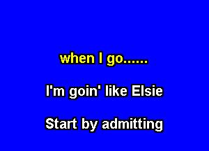 when I go ......

I'm goin' like Elsie

Start by admitting