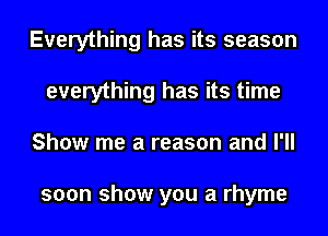 Everything has its season
everything has its time
Show me a reason and I'll

soon show you a rhyme