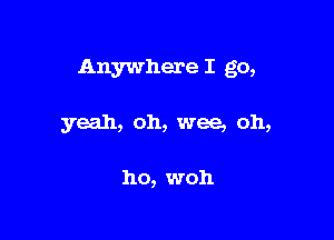 Anywhere I go,

yeah, oh, wee, oh,

ho, woh