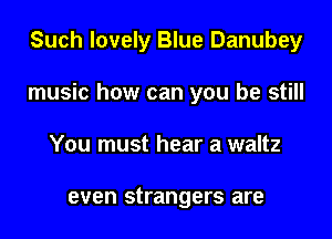 Such lovely Blue Danubey
music how can you be still
You must hear a waltz

even strangers are