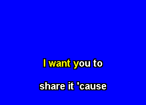 I want you to

share it 'cause