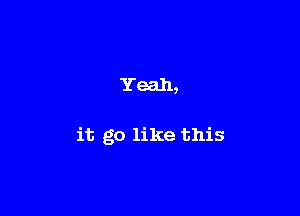 Yeah,

it go like this