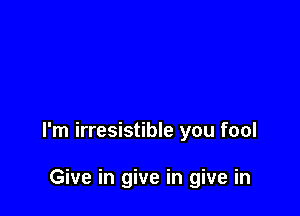 I'm irresistible you fool

Give in give in give in