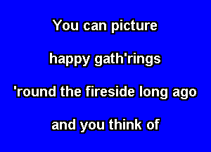 You can picture

happy gath'rings

'round the fireside long ago

and you think of