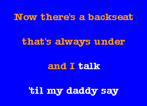 Now there's a backseat
that's always under

and I talk

Ltil my daddy say