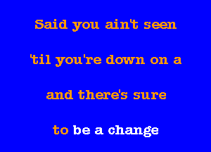 Said you aiwt seen
1111 you're down on a
and there's sure

to be a change