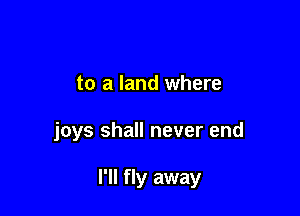 to a land where

joys shall never end

I'll fly away