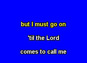 but I must go on

'til the Lord

comes to call me