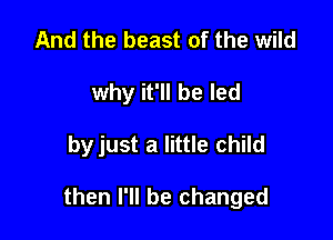 And the beast of the wild
why it'll be led

by just a little child

then I'll be changed