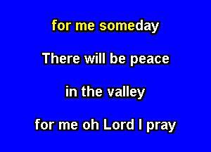 for me someday
There will be peace

in the valley

for me oh Lord I pray