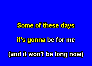 Some of these days

it's gonna be for me

(and it won't be long now)