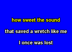 how sweet the sound

that saved a wretch like me

I once was lost