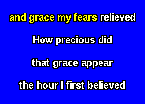 and grace my fears relieved

How precious did

that grace appear

the hour I first believed