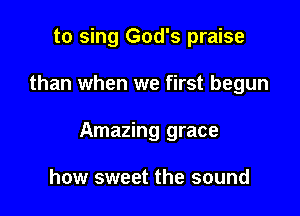 to sing God's praise

than when we first begun

Amazing grace

how sweet the sound