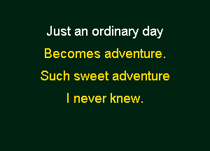 Just an ordinary day

Becomes adventure.
Such sweet adventure

I never knew.