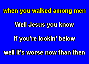 when you walked among men

Well Jesus you know

if you're Iookin' below

well it's worse now than then