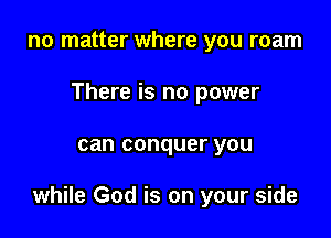 no matter where you roam
There is no power

can conquer you

while God is on your side