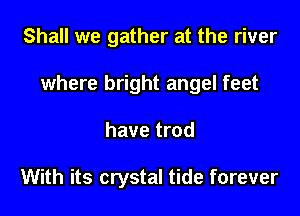 Shall we gather at the river

where bright angel feet

have trod

With its crystal tide forever