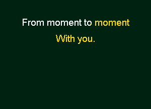 From moment to moment
With you.