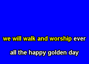 we will walk and worship ever

all the happy golden day