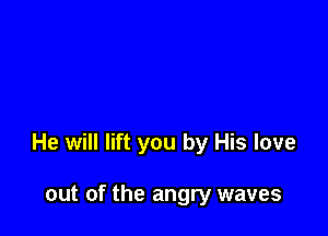 He will lift you by His love

out of the angry waves