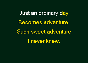 Just an ordinary day

Becomes adventure.
Such sweet adventure

I never knew.
