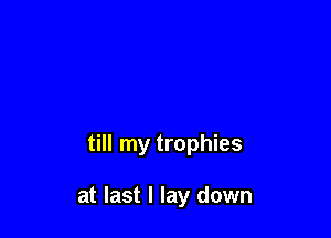 till my trophies

at last I lay down