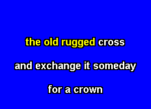 the old rugged cross

and exchange it someday

for a crown