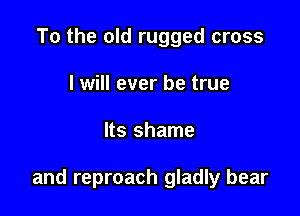 To the old rugged cross
I will ever be true

Its shame

and reproach gladly bear