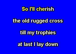 So I'll cherish
the old rugged cross

till my trophies

at last I lay down
