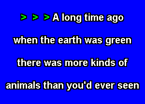 A long time ago
when the earth was green
there was more kinds of

animals than you'd ever seen